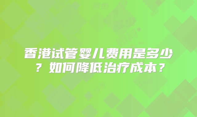 香港试管婴儿费用是多少？如何降低治疗成本？