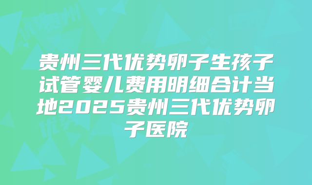 贵州三代优势卵子生孩子试管婴儿费用明细合计当地2025贵州三代优势卵子医院