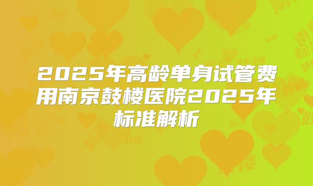 2025年高龄单身试管费用南京鼓楼医院2025年标准解析