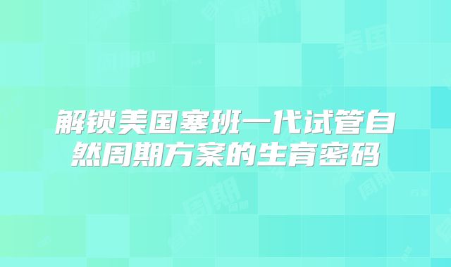 解锁美国塞班一代试管自然周期方案的生育密码