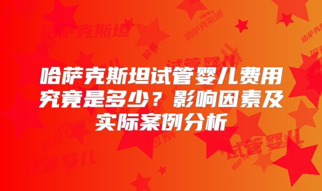 哈萨克斯坦试管婴儿费用究竟是多少？影响因素及实际案例分析