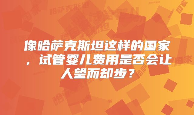 像哈萨克斯坦这样的国家，试管婴儿费用是否会让人望而却步？