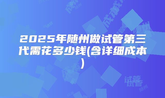2025年随州做试管第三代需花多少钱(含详细成本)
