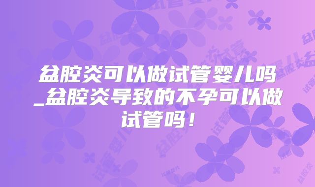 盆腔炎可以做试管婴儿吗_盆腔炎导致的不孕可以做试管吗！