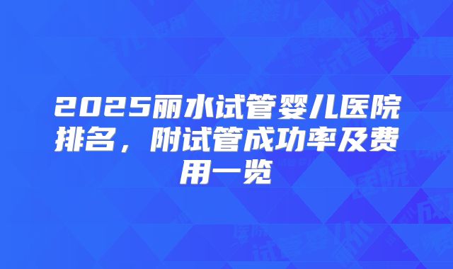 2025丽水试管婴儿医院排名，附试管成功率及费用一览