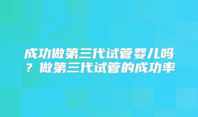 成功做第三代试管婴儿吗？做第三代试管的成功率