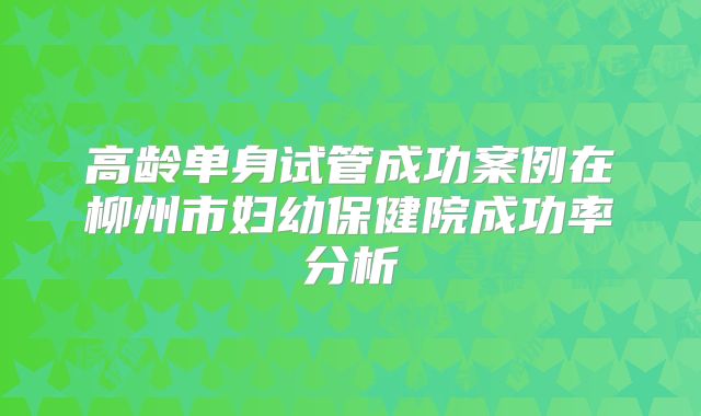 高龄单身试管成功案例在柳州市妇幼保健院成功率分析