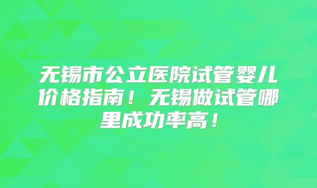 无锡市公立医院试管婴儿价格指南!无锡做试管哪里成功率高!