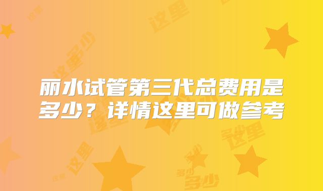 丽水试管第三代总费用是多少?详情这里可做参考