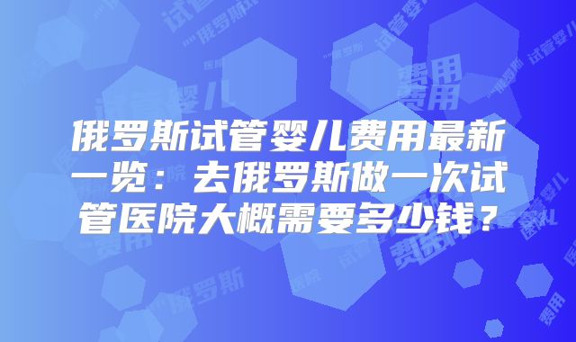 俄罗斯试管婴儿费用最新一览:去俄罗斯做一次试管医院大概需要多少钱?