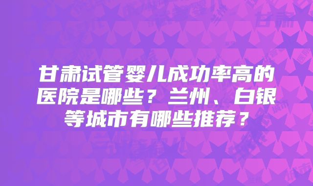甘肃试管婴儿成功率高的医院是哪些？兰州、白银等城市有哪些推荐？
