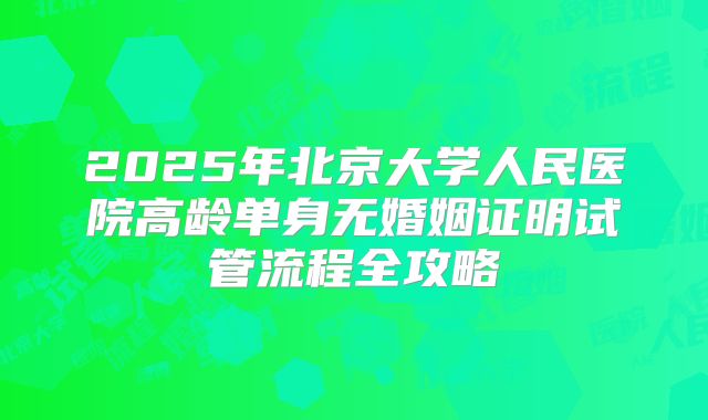2025年北京大学人民医院高龄单身无婚姻证明试管流程全攻略