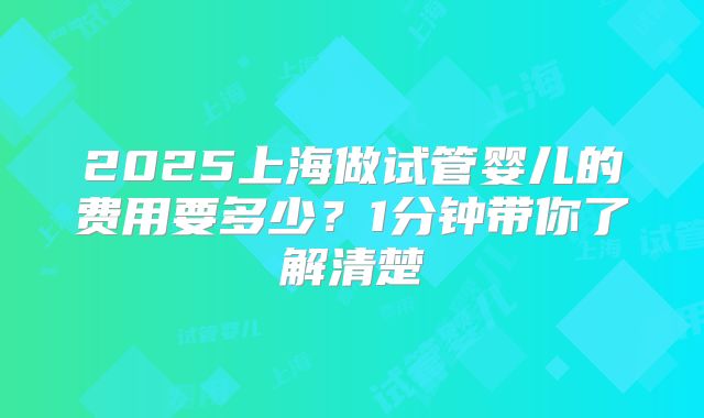 2025上海做试管婴儿的费用要多少？1分钟带你了解清楚