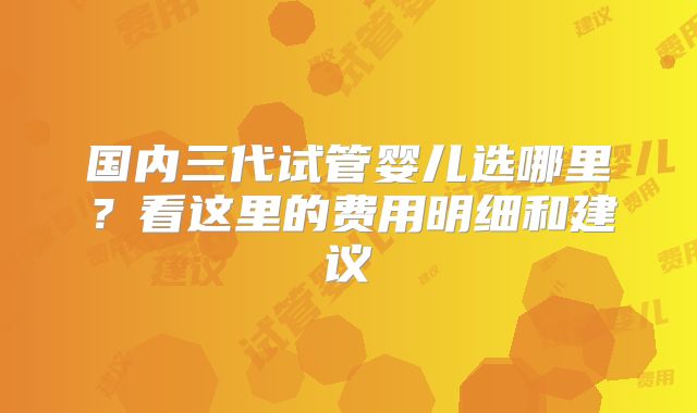 国内三代试管婴儿选哪里?看这里的费用明细和建议