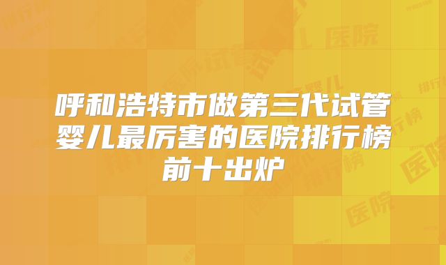 呼和浩特市做第三代试管婴儿最厉害的医院排行榜前十出炉
