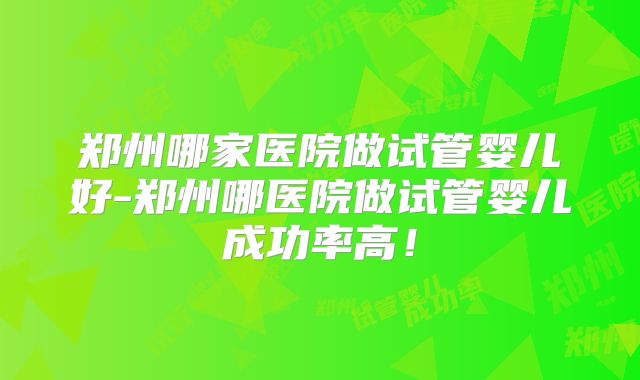 郑州哪家医院做试管婴儿好-郑州哪医院做试管婴儿成功率高！