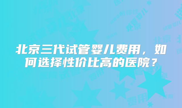北京三代试管婴儿费用，如何选择性价比高的医院？