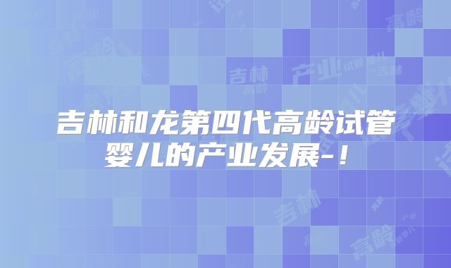 吉林和龙第四代高龄试管婴儿的产业发展-！