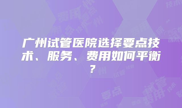 广州试管医院选择要点技术、服务、费用如何平衡？