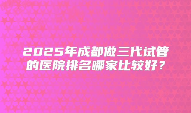 2025年成都做三代试管的医院排名哪家比较好？