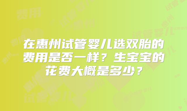 在惠州试管婴儿选双胎的费用是否一样？生宝宝的花费大概是多少？