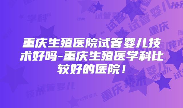 重庆生殖医院试管婴儿技术好吗-重庆生殖医学科比较好的医院！
