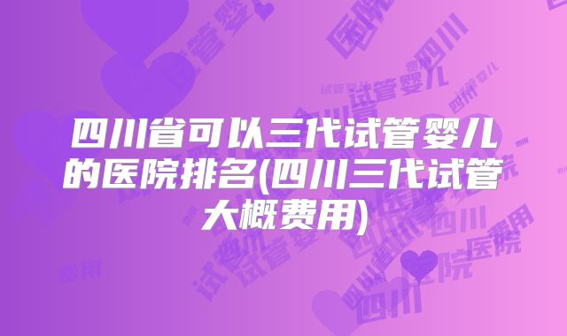 四川省可以三代试管婴儿的医院排名(四川三代试管大概费用)