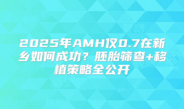 2025年AMH仅0.7在新乡如何成功?胚胎筛查+移植策略全公开
