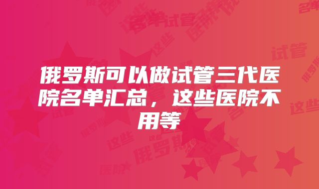 俄罗斯可以做试管三代医院名单汇总，这些医院不用等