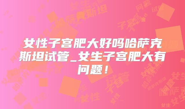 女性子宫肥大好吗哈萨克斯坦试管_女生子宫肥大有问题！