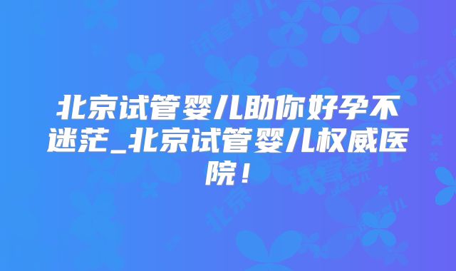 北京试管婴儿助你好孕不迷茫_北京试管婴儿权威医院！