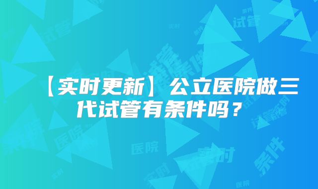 【实时更新】公立医院做三代试管有条件吗？