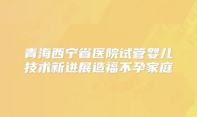青海西宁省医院试管婴儿技术新进展造福不孕家庭