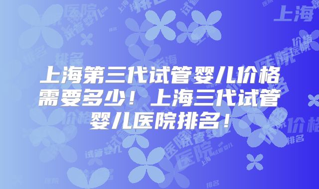 上海第三代试管婴儿价格需要多少!上海三代试管婴儿医院排名!