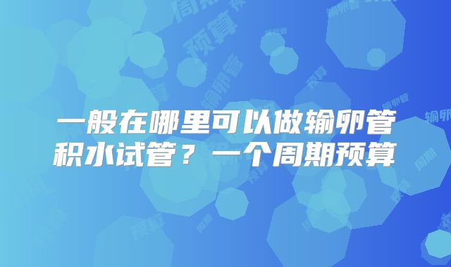 一般在哪里可以做输卵管积水试管？一个周期预算