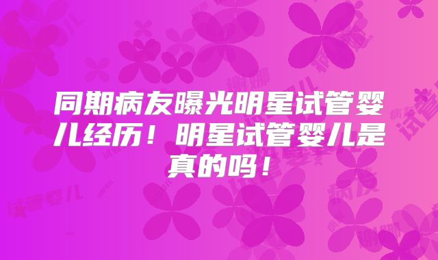 同期病友曝光明星试管婴儿经历！明星试管婴儿是真的吗！