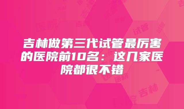 吉林做第三代试管最厉害的医院前10名：这几家医院都很不错