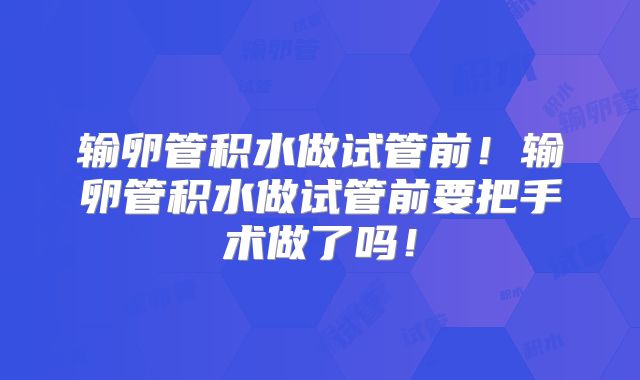 输卵管积水做试管前！输卵管积水做试管前要把手术做了吗！