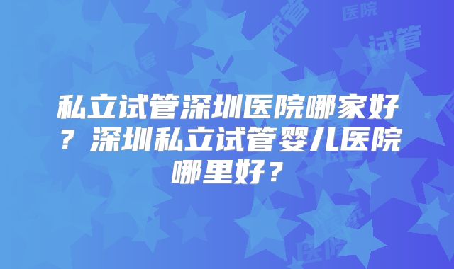 私立试管深圳医院哪家好？深圳私立试管婴儿医院哪里好？
