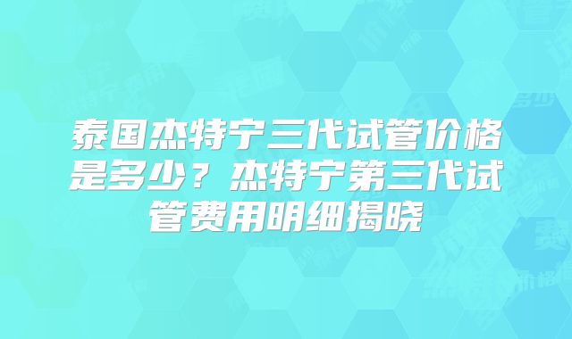 泰国杰特宁三代试管价格是多少？杰特宁第三代试管费用明细揭晓
