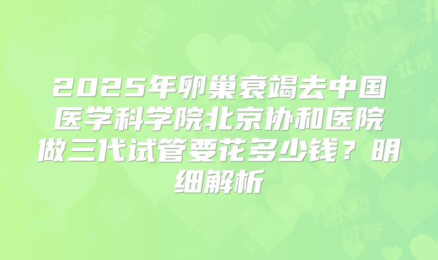 2025年卵巢衰竭去中国医学科学院北京协和医院做三代试管要花多少钱？明细解析