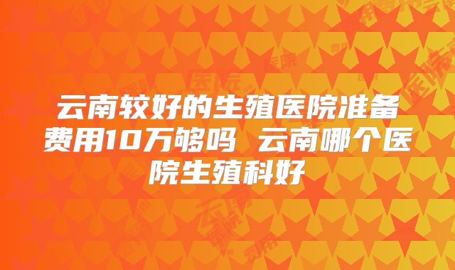 云南较好的生殖医院准备费用10万够吗 云南哪个医院生殖科好