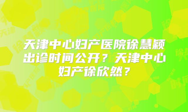 天津中心妇产医院徐慧颖出诊时间公开?天津中心妇产徐欣然?