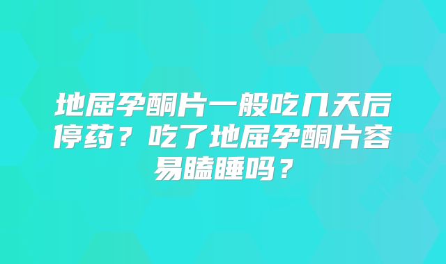 地屈孕酮片一般吃几天后停药?吃了地屈孕酮片容易瞌睡吗?