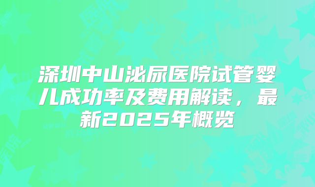 深圳中山泌尿医院试管婴儿成功率及费用解读,最新2025年概览