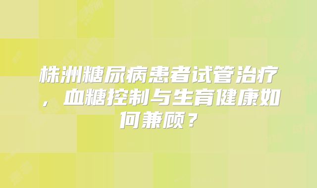 株洲糖尿病患者试管治疗，血糖控制与生育健康如何兼顾？
