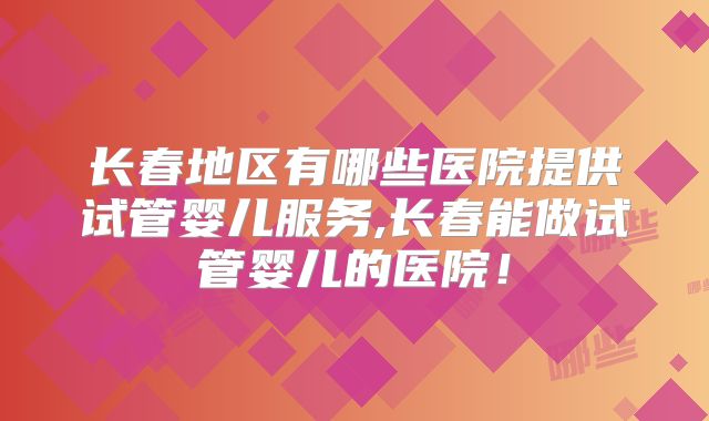 长春地区有哪些医院提供试管婴儿服务,长春能做试管婴儿的医院!