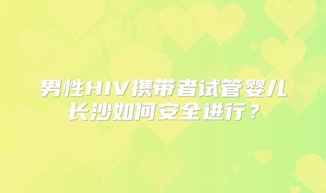 男性HIV携带者试管婴儿长沙如何安全进行？