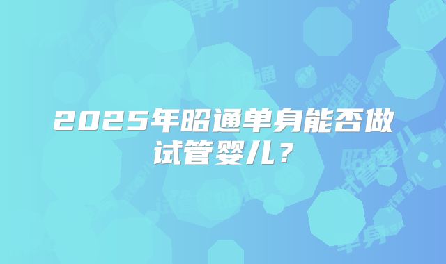 2025年昭通单身能否做试管婴儿？