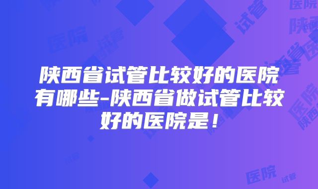 陕西省试管比较好的医院有哪些-陕西省做试管比较好的医院是!